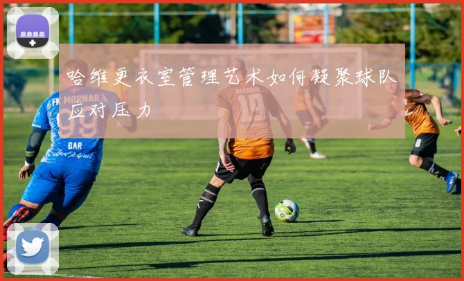 哈维更衣室管理艺术如何凝聚球队应对压力