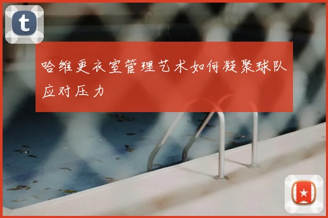 哈维更衣室管理艺术如何凝聚球队应对压力