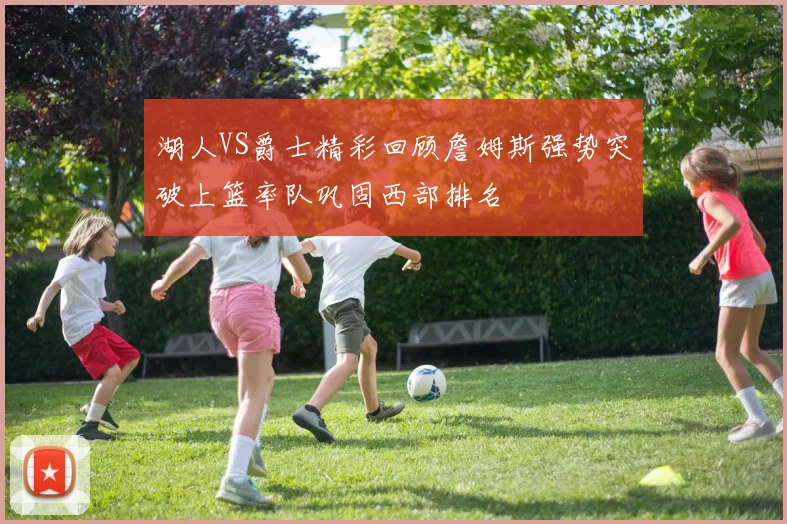 湖人VS爵士精彩回顾詹姆斯强势突破上篮率队巩固西部排名