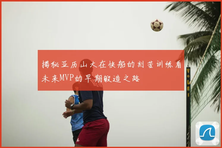 揭秘亚历山大在快船的刻苦训练看未来MVP的早期锻造之路